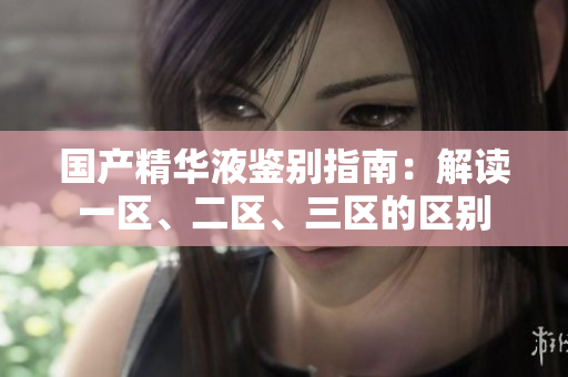 國產(chǎn)精華液鑒別指南：解讀一區(qū)、二區(qū)、三區(qū)的區(qū)別