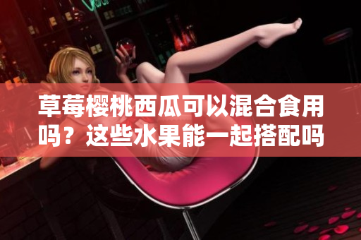 草莓櫻桃西瓜可以混合食用嗎？這些水果能一起搭配嗎？