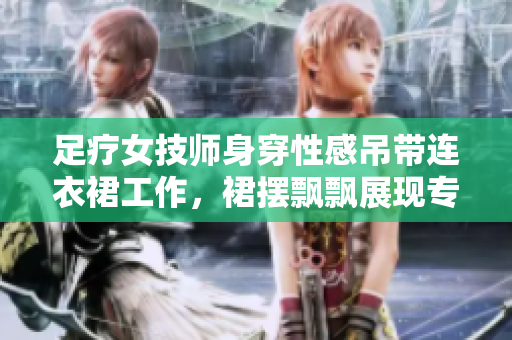 足療女技師身穿性感吊帶連衣裙工作，裙擺飄飄展現(xiàn)專業(yè)風(fēng)采