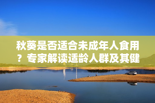 秋葵是否適合未成年人食用？專家解讀適齡人群及其健康益處