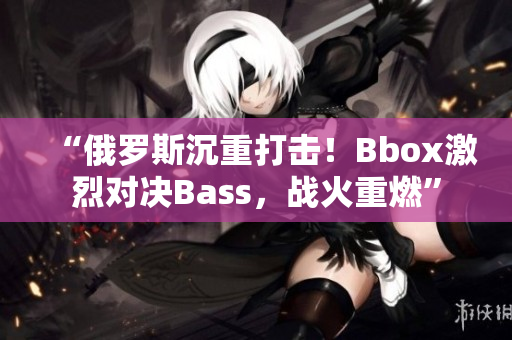 “俄羅斯沉重打擊！Bbox激烈對(duì)決Bass，戰(zhàn)火重燃”