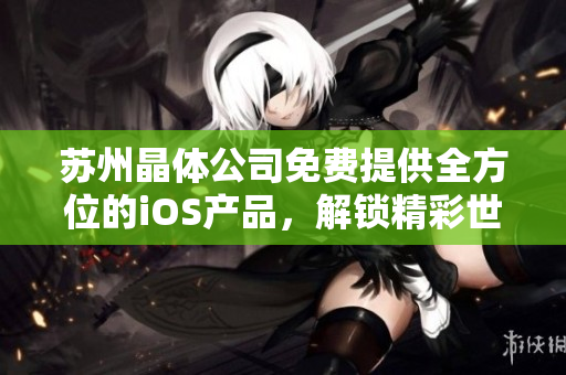 蘇州晶體公司免費提供全方位的iOS產(chǎn)品，解鎖精彩世界