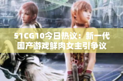 51CG10今日熱議：新一代國(guó)產(chǎn)游戲鮮肉女主引爭(zhēng)議