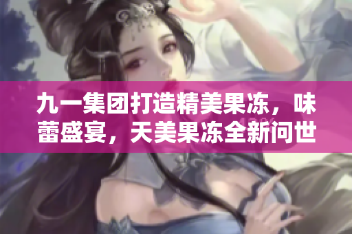 九一集團打造精美果凍，味蕾盛宴，天美果凍全新問世