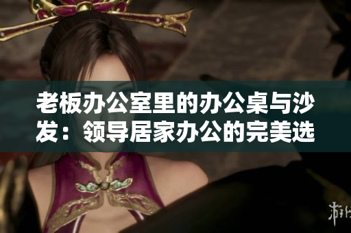老板辦公室里的辦公桌與沙發(fā)：領(lǐng)導(dǎo)居家辦公的完美選擇