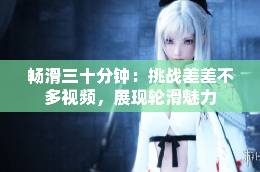 暢滑三十分鐘：挑戰(zhàn)差差不多視頻，展現(xiàn)輪滑魅力