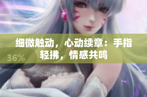 細(xì)微觸動(dòng)，心動(dòng)續(xù)章：手指輕拂，情感共鳴