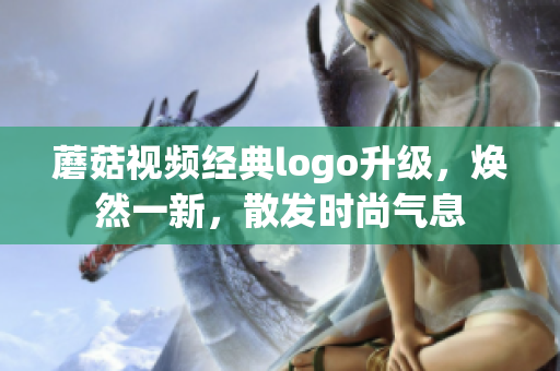 蘑菇視頻經(jīng)典logo升級(jí)，煥然一新，散發(fā)時(shí)尚氣息