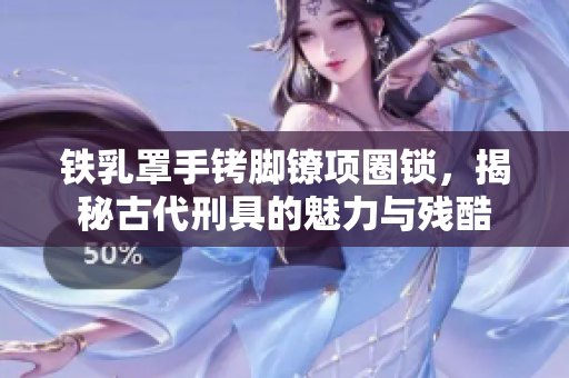 鐵乳罩手銬腳鐐項(xiàng)圈鎖，揭秘古代刑具的魅力與殘酷