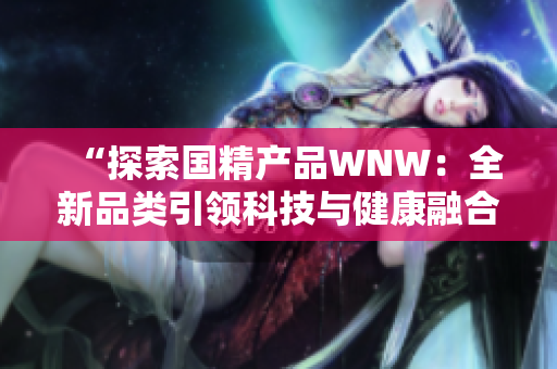 “探索國精產(chǎn)品WNW：全新品類引領科技與健康融合之路”