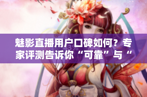 魅影直播用戶口碑如何？專家評(píng)測(cè)告訴你“可靠”與“不靠”的區(qū)別