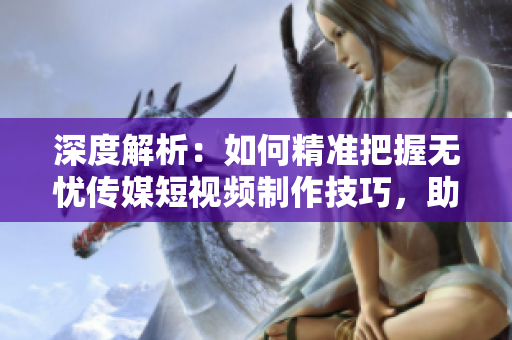 深度解析：如何精準(zhǔn)把握無憂傳媒短視頻制作技巧，助您成為短視頻創(chuàng)作高手！