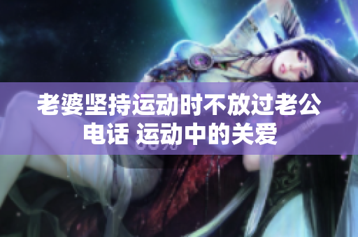 老婆堅(jiān)持運(yùn)動(dòng)時(shí)不放過(guò)老公電話(huà) 運(yùn)動(dòng)中的關(guān)愛(ài)