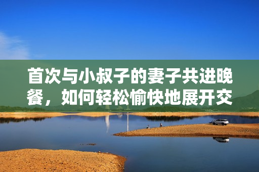 首次與小叔子的妻子共進(jìn)晚餐，如何輕松愉快地展開(kāi)交流？