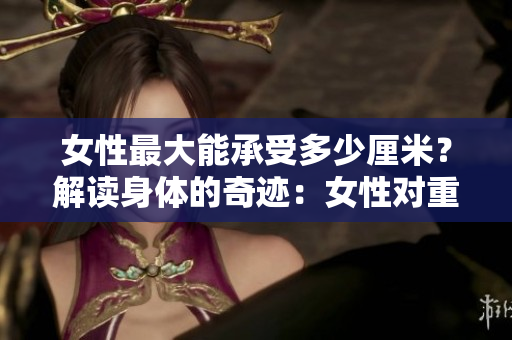 女性最大能承受多少厘米？解讀身體的奇跡：女性對(duì)重量的驚人承受力