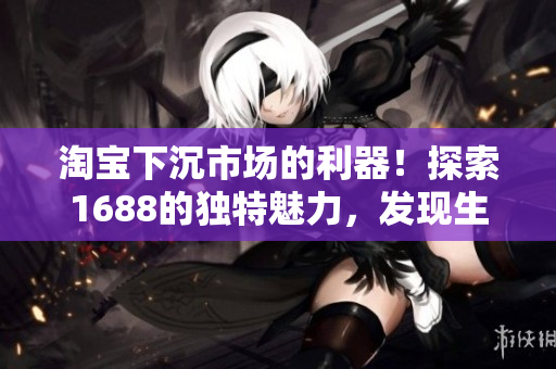 淘寶下沉市場(chǎng)的利器！探索1688的獨(dú)特魅力，發(fā)現(xiàn)生意新商機(jī)！