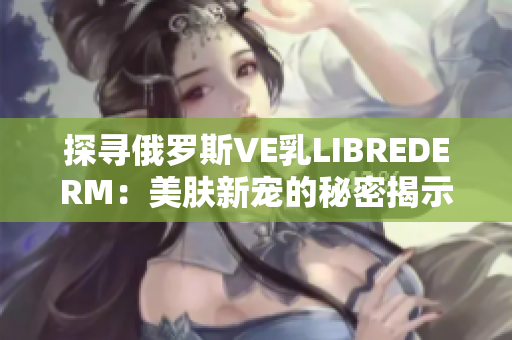 探尋俄羅斯VE乳LIBREDERM：美膚新寵的秘密揭示
