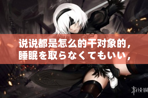 說說都是怎么的干對象的，睡眠を取らなくてもいい，睡覺抓著小雞一晚上會怎樣，睡過年紀(jì)最大的多少歲六十多，水潤緊致銷魂低吟古代，水潤緊致銷魂低吟1025
