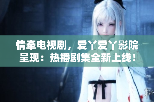 情牽電視劇，愛丫愛丫影院呈現(xiàn)：熱播劇集全新上線！