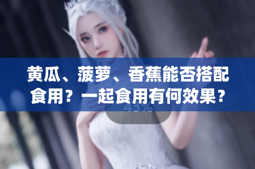 黃瓜、菠蘿、香蕉能否搭配食用？一起食用有何效果？_HEALTHY_