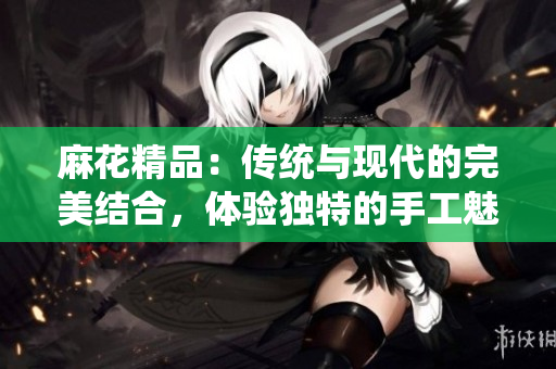 麻花精品：傳統(tǒng)與現(xiàn)代的完美結(jié)合，體驗(yàn)獨(dú)特的手工魅力與創(chuàng)新設(shè)計(jì)