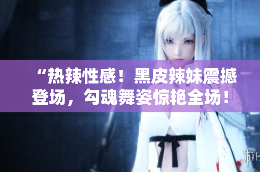 “熱辣性感！黑皮辣妹震撼登場，勾魂舞姿驚艷全場！”