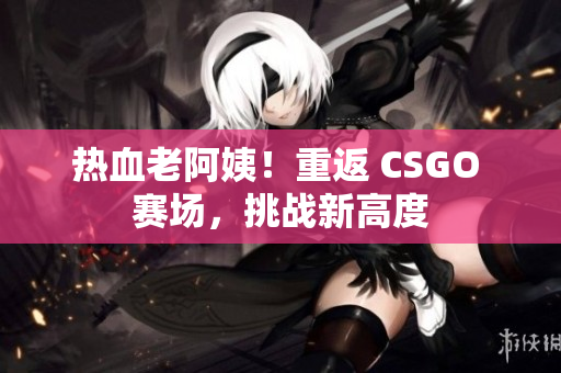 熱血老阿姨！重返 CSGO 賽場，挑戰(zhàn)新高度