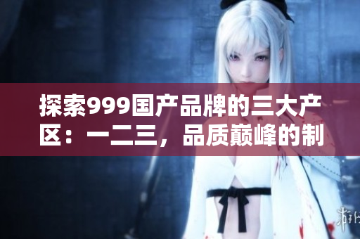 探索999國產(chǎn)品牌的三大產(chǎn)區(qū)：一二三，品質(zhì)巔峰的制造背后