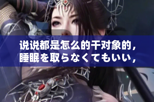 說說都是怎么的干對象的，睡眠を取らなくてもいい，睡覺抓著小雞一晚上會怎樣，睡過年紀最大的多少歲六十多，水潤緊致銷魂低吟古代，水潤緊致銷魂低吟179