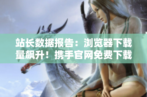 站長數(shù)據(jù)報(bào)告：瀏覽器下載量飆升！攜手官網(wǎng)免費(fèi)下載，必備軟件應(yīng)用捕獲你的心。