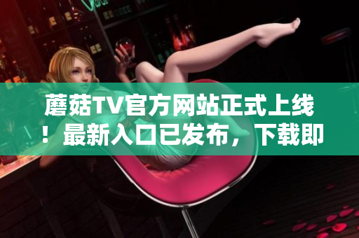 蘑菇TV官方網(wǎng)站正式上線！最新入口已發(fā)布，下載即刻暢享精彩內(nèi)容