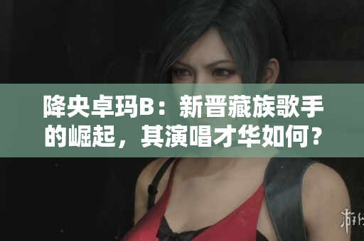 降央卓瑪B：新晉藏族歌手的崛起，其演唱才華如何？