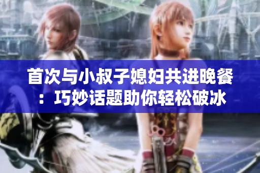 首次與小叔子媳婦共進(jìn)晚餐：巧妙話題助你輕松破冰