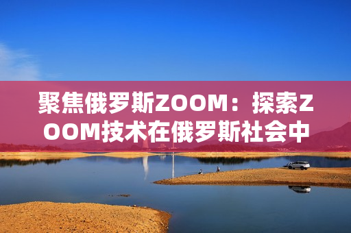 聚焦俄羅斯ZOOM：探索ZOOM技術(shù)在俄羅斯社會(huì)中的應(yīng)用與影響