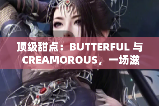 頂級(jí)甜點(diǎn)：BUTTERFUL 與 CREAMOROUS，一場(chǎng)滋味盛宴