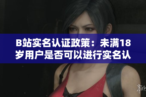 B站實(shí)名認(rèn)證政策：未滿18歲用戶是否可以進(jìn)行實(shí)名認(rèn)證？