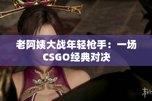 老阿姨大戰(zhàn)年輕槍手：一場(chǎng)CSGO經(jīng)典對(duì)決
