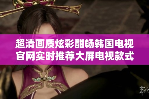 超清畫質(zhì)炫彩酣暢韓國電視官網(wǎng)實時推薦大屏電視款式,選購無憂境界,體驗影音新高度