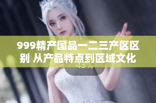 999精產(chǎn)國(guó)品一二三產(chǎn)區(qū)區(qū)別 從產(chǎn)品特點(diǎn)到區(qū)域文化的探索