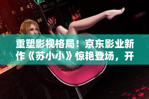 重塑影視格局！京東影業(yè)新作《蘇小小》驚艷登場，開創(chuàng)嶄新視聽體驗(yàn)