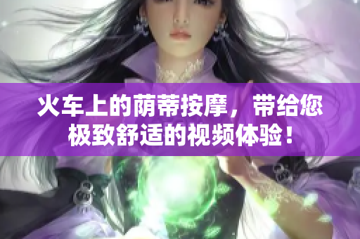 火車上的蔭蒂按摩，帶給您極致舒適的視頻體驗(yàn)！