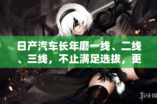 日產(chǎn)汽車長年磨一線、二線、三線，不止?jié)M足選拔，更致力于創(chuàng)新
