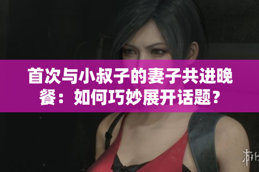 首次與小叔子的妻子共進(jìn)晚餐：如何巧妙展開話題？