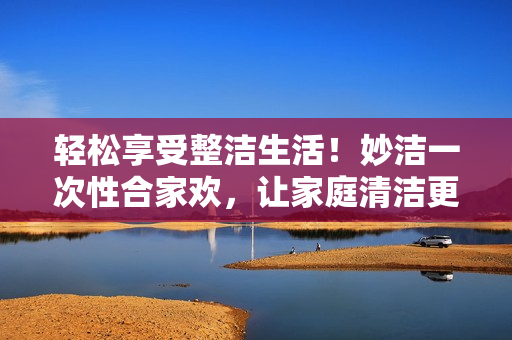 輕松享受整潔生活！妙潔一次性合家歡，讓家庭清潔更簡單！