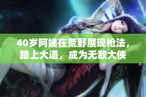 40歲阿姨在荒野展現(xiàn)槍法，踏上大道，成為無敵大俠