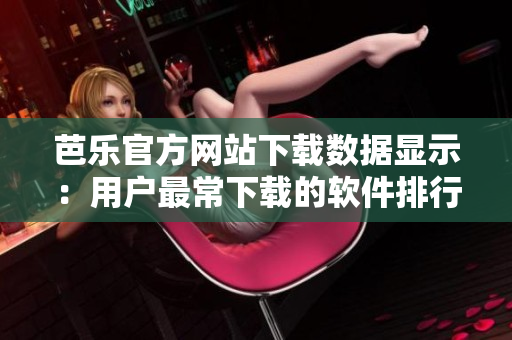 芭樂(lè)官方網(wǎng)站下載數(shù)據(jù)顯示：用戶最常下載的軟件排行榜單