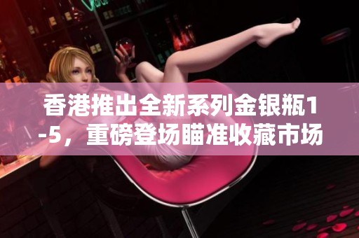 香港推出全新系列金銀瓶1-5，重磅登場(chǎng)瞄準(zhǔn)收藏市場(chǎng)