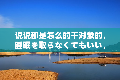 說說都是怎么的干對象的，睡眠を取らなくてもいい，睡覺抓著小雞一晚上會怎樣，睡過年紀(jì)最大的多少歲六十多，水潤緊致銷魂低吟古代，水潤緊致銷魂低吟323