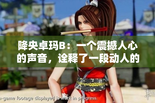 降央卓瑪B：一個震撼人心的聲音，詮釋了一段動人的故事