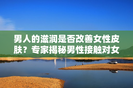 男人的滋潤是否改善女性皮膚？專家揭秘男性接觸對女性皮膚的影響